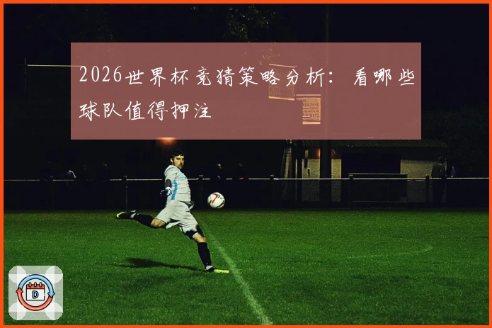 2026世界杯竞猜策略分析：看哪些球队值得押注